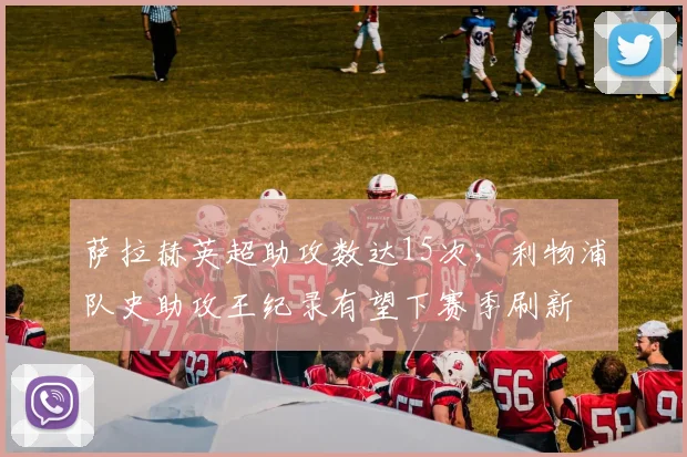 萨拉赫英超助攻数达15次,利物浦队史助攻王纪录有望下赛季刷新