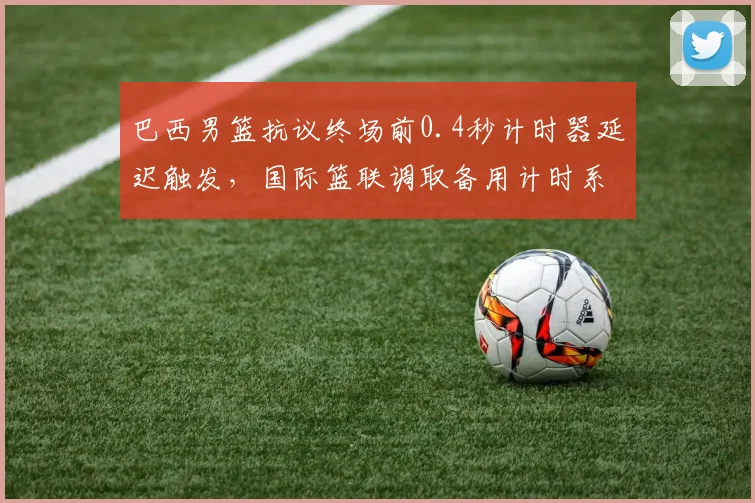巴西男篮抗议终场前0.4秒计时器延迟触发,国际篮联调取备用计时系统验证__br_