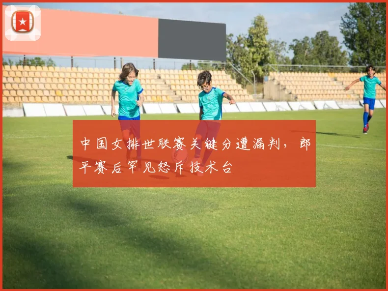 中国女排世联赛关键分遭漏判,郎平赛后罕见怒斥技术台