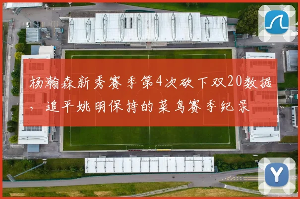 杨瀚森新秀赛季第4次砍下双20数据,追平姚明保持的菜鸟赛季纪录