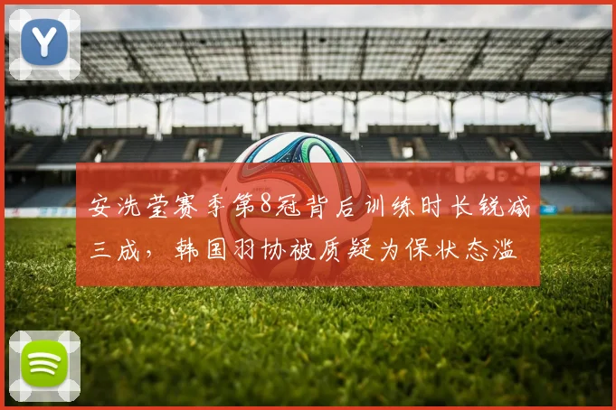 安洗莹赛季第8冠背后训练时长锐减三成,韩国羽协被质疑为保状态滥用医疗豁免