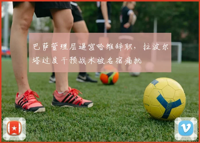 巴萨管理层逼宫哈维辞职,拉波尔塔过度干预战术被名宿痛批