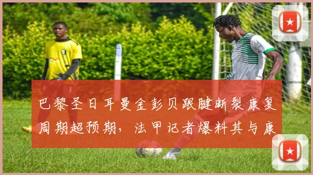 巴黎圣日耳曼金彭贝跟腱断裂康复周期超预期,法甲记者爆料其与康复师关系破裂