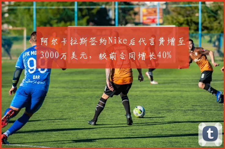 阿尔卡拉斯签约Nike后代言费增至3000万美元,较前合同增长40%