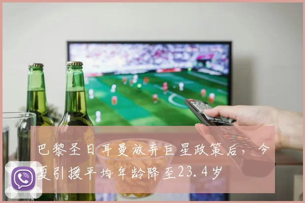 巴黎圣日耳曼放弃巨星政策后,今夏引援平均年龄降至23.4岁