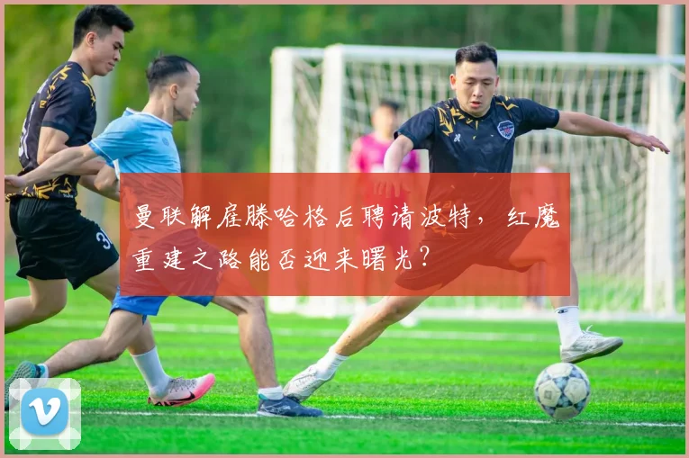 曼联解雇滕哈格后聘请波特,红魔重建之路能否迎来曙光?