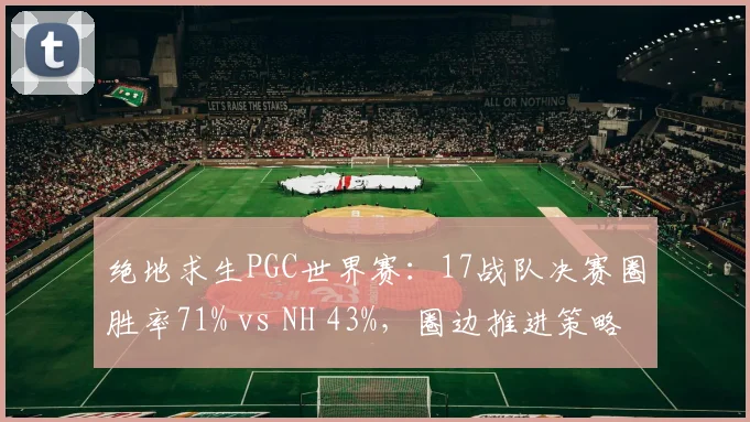 绝地求生PGC世界赛:17战队决赛圈胜率71% vs NH 43%,圈边推进策略更胜一筹