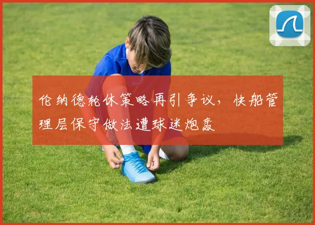 伦纳德轮休策略再引争议,快船管理层保守做法遭球迷炮轰