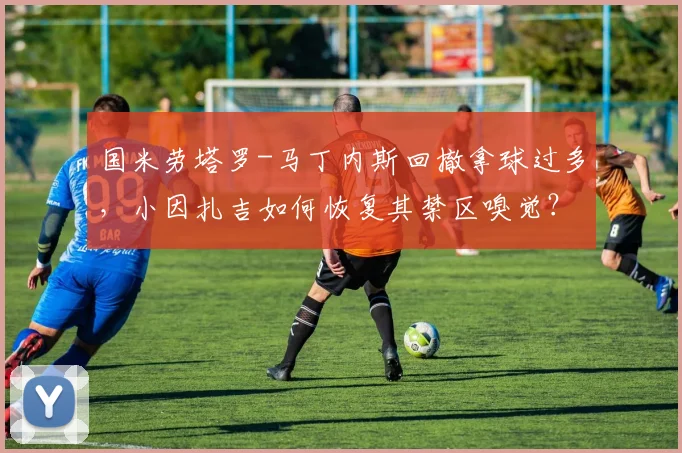 国米劳塔罗-马丁内斯回撤拿球过多,小因扎吉如何恢复其禁区嗅觉?